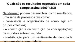 Não-formal: poderá desenvolver, como resultados,
uma série de processos tais como:
• consciência e organização de como agir em
grupos coletivos;
• A construção e reconstrução de concepção(ões)
de mundo e sobre o mundo;
• contribuição para um sentimento de identidade
“Quais são os resultados esperados em cada
campo assinalado?” (2/3)
 