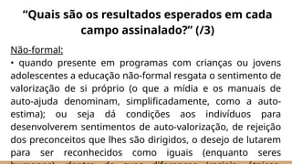 Não-formal:
• quando presente em programas com crianças ou jovens
adolescentes a educação não-formal resgata o sentimento de
valorização de si próprio (o que a mídia e os manuais de
auto-ajuda denominam, simplificadamente, como a auto-
estima); ou seja dá condições aos indivíduos para
desenvolverem sentimentos de auto-valorização, de rejeição
dos preconceitos que lhes são dirigidos, o desejo de lutarem
para ser reconhecidos como iguais (enquanto seres
“Quais são os resultados esperados em cada
campo assinalado?” (/3)
 