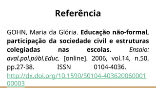 Referência
GOHN, Maria da Glória. Educação não-formal,
participação da sociedade civil e estruturas
colegiadas nas escolas. Ensaio:
aval.pol.públ.Educ. [online]. 2006, vol.14, n.50,
pp.27-38. ISSN 0104-4036.
http://dx.doi.org/10.1590/S0104-403620060001
00003
 