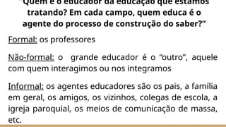 Formal: os professores
Não-formal: o grande educador é o “outro”, aquele
com quem interagimos ou nos integramos
Informal: os agentes educadores são os pais, a família
em geral, os amigos, os vizinhos, colegas de escola, a
igreja paroquial, os meios de comunicação de massa,
etc.
“Quem é o educador da educação que estamos
tratando? Em cada campo, quem educa é o
agente do processo de construção do saber?”
 