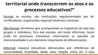 Formal: as escolas, são instituições regulamentadas por lei,
certificadoras, organizadas segundo diretrizes nacionais
Não-formal: territórios que acompanham as trajetórias de vida dos
grupos e indivíduos, fora das escolas, em locais informais, locais
onde há processos interativos intencionais (a questão da
intencionalidade é um elemento importante de diferenciação).
Informal: espaços educativos demarcados por referências de
nacionalidade, localidade, idade, sexo, religião, etnia, etc. A casa
territorial onde transcorrem os atos e os
processos educativos?”
 