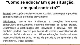 Formal: pressupõe ambientes normatizados, com regras e padrões
comportamentais definidos previamente
Não-formal: ocorre em ambientes e situações interativos
construídos coletivamente, segundo diretrizes de dados grupos,
usualmente a participação dos indivíduos é optativa, mas ela
também poderá ocorrer por forças de certas circunstâncias da
vivência histórica de cada um. Há na educação não-formal uma
intencionalidade na ação, no ato de participar, de aprender e de
transmitir ou trocar saberes
“Como se educa? Em que situação,
em qual contexto?”
 