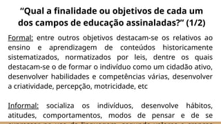 Formal: entre outros objetivos destacam-se os relativos ao
ensino e aprendizagem de conteúdos historicamente
sistematizados, normatizados por leis, dentre os quais
destacam-se o de formar o indivíduo como um cidadão ativo,
desenvolver habilidades e competências várias, desenvolver
a criatividade, percepção, motricidade, etc
Informal: socializa os indivíduos, desenvolve hábitos,
atitudes, comportamentos, modos de pensar e de se
“Qual a finalidade ou objetivos de cada um
dos campos de educação assinaladas?” (1/2)
 
