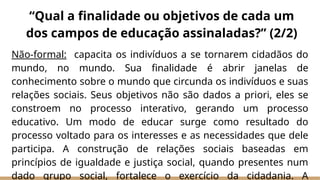 Não-formal: capacita os indivíduos a se tornarem cidadãos do
mundo, no mundo. Sua finalidade é abrir janelas de
conhecimento sobre o mundo que circunda os indivíduos e suas
relações sociais. Seus objetivos não são dados a priori, eles se
constroem no processo interativo, gerando um processo
educativo. Um modo de educar surge como resultado do
processo voltado para os interesses e as necessidades que dele
participa. A construção de relações sociais baseadas em
princípios de igualdade e justiça social, quando presentes num
dado grupo social, fortalece o exercício da cidadania. A
“Qual a finalidade ou objetivos de cada um
dos campos de educação assinaladas?” (2/2)
 