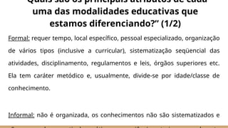 Formal: requer tempo, local específico, pessoal especializado, organização
de vários tipos (inclusive a curricular), sistematização seqüencial das
atividades, disciplinamento, regulamentos e leis, órgãos superiores etc.
Ela tem caráter metódico e, usualmente, divide-se por idade/classe de
conhecimento.
Informal: não é organizada, os conhecimentos não são sistematizados e
“Quais são os principais atributos de cada
uma das modalidades educativas que
estamos diferenciando?” (1/2)
 