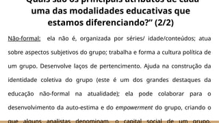Não-formal: ela não é, organizada por séries/ idade/conteúdos; atua
sobre aspectos subjetivos do grupo; trabalha e forma a cultura política de
um grupo. Desenvolve laços de pertencimento. Ajuda na construção da
identidade coletiva do grupo (este é um dos grandes destaques da
educação não-formal na atualidade); ela pode colaborar para o
desenvolvimento da auto-estima e do empowerment do grupo, criando o
“Quais são os principais atributos de cada
uma das modalidades educativas que
estamos diferenciando?” (2/2)
 