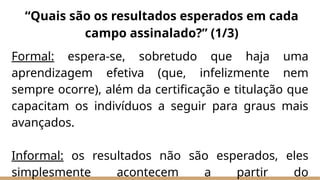 Formal: espera-se, sobretudo que haja uma
aprendizagem efetiva (que, infelizmente nem
sempre ocorre), além da certificação e titulação que
capacitam os indivíduos a seguir para graus mais
avançados.
Informal: os resultados não são esperados, eles
simplesmente acontecem a partir do
“Quais são os resultados esperados em cada
campo assinalado?” (1/3)
 