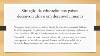 Situação da educação nos países
desenvolvidos e em desenvolvimento
• Nos países desenvolvidos os alunos dispõe de bons livros, material didático
de apoio, enquanto no países em desenvolvimento as populações debatem-se
com enormes problemas, sendo frequente as escolas serem ao ar livre.
• Ao nível do ensino superior, as universidades são praticamente inexistentes
nestes países e existe falta de pessoal docente qualificado, o dificulta a
formação das pessoas para um bom desenvolvimento desses países.
 