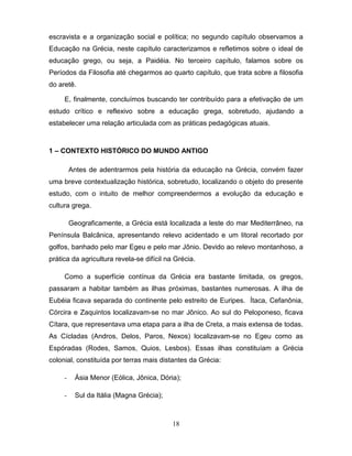 escravista e a organização social e política; no segundo capítulo observamos a
Educação na Grécia, neste capítulo caracterizamos e refletimos sobre o ideal de
educação grego, ou seja, a Paidéia. No terceiro capítulo, falamos sobre os
Períodos da Filosofia até chegarmos ao quarto capítulo, que trata sobre a filosofia
do aretê.

     E, finalmente, concluímos buscando ter contribuído para a efetivação de um
estudo crítico e reflexivo sobre a educação grega, sobretudo, ajudando a
estabelecer uma relação articulada com as práticas pedagógicas atuais.



1 – CONTEXTO HISTÓRICO DO MUNDO ANTIGO

         Antes de adentrarmos pela história da educação na Grécia, convém fazer
uma breve contextualização histórica, sobretudo, localizando o objeto do presente
estudo, com o intuito de melhor compreendermos a evolução da educação e
cultura grega.

         Geograficamente, a Grécia está localizada a leste do mar Mediterrâneo, na
Península Balcânica, apresentando relevo acidentado e um litoral recortado por
golfos, banhado pelo mar Egeu e pelo mar Jônio. Devido ao relevo montanhoso, a
prática da agricultura revela-se difícil na Grécia.

     Como a superfície contínua da Grécia era bastante limitada, os gregos,
passaram a habitar também as ilhas próximas, bastantes numerosas. A ilha de
Eubéia ficava separada do continente pelo estreito de Euripes. Ítaca, Cefanônia,
Córcira e Zaquintos localizavam-se no mar Jônico. Ao sul do Peloponeso, ficava
Cítara, que representava uma etapa para a ilha de Creta, a mais extensa de todas.
As Cícladas (Andros, Delos, Paros, Nexos) localizavam-se no Egeu como as
Espóradas (Rodes, Samos, Quios, Lesbos). Essas ilhas constituíam a Grécia
colonial, constituída por terras mais distantes da Grécia:

     -    Ásia Menor (Eólica, Jônica, Dória);

     -    Sul da Itália (Magna Grécia);



                                           18
 