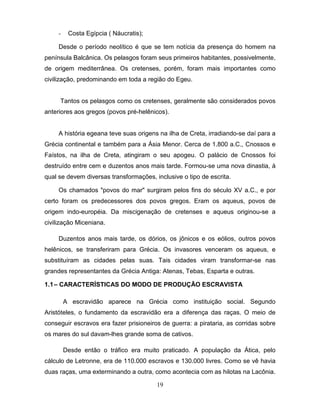 -    Costa Egípcia ( Náucratis);

     Desde o período neolítico é que se tem notícia da presença do homem na
península Balcânica. Os pelasgos foram seus primeiros habitantes, possivelmente,
de origem mediterrânea. Os cretenses, porém, foram mais importantes como
civilização, predominando em toda a região do Egeu.


     Tantos os pelasgos como os cretenses, geralmente são considerados povos
anteriores aos gregos (povos pré-helênicos).


     A história egeana teve suas origens na ilha de Creta, irradiando-se daí para a
Grécia continental e também para a Ásia Menor. Cerca de 1.800 a.C., Cnossos e
Faístos, na ilha de Creta, atingiram o seu apogeu. O palácio de Cnossos foi
destruído entre cem e duzentos anos mais tarde. Formou-se uma nova dinastia, à
qual se devem diversas transformações, inclusive o tipo de escrita.

     Os chamados "povos do mar" surgiram pelos fins do século XV a.C., e por
certo foram os predecessores dos povos gregos. Eram os aqueus, povos de
origem indo-européia. Da miscigenação de cretenses e aqueus originou-se a
civilização Miceniana.

     Duzentos anos mais tarde, os dórios, os jônicos e os eólios, outros povos
helênicos, se transferiram para Grécia. Os invasores venceram os aqueus, e
substituíram as cidades pelas suas. Tais cidades viram transformar-se nas
grandes representantes da Grécia Antiga: Atenas, Tebas, Esparta e outras.

1.1 – CARACTERÍSTICAS DO MODO DE PRODUÇÃO ESCRAVISTA

         A escravidão aparece na Grécia como instituição social. Segundo
Aristóteles, o fundamento da escravidão era a diferença das raças. O meio de
conseguir escravos era fazer prisioneiros de guerra: a pirataria, as corridas sobre
os mares do sul davam-lhes grande soma de cativos.

         Desde então o tráfico era muito praticado. A população da Ática, pelo
cálculo de Letronne, era de 110.000 escravos e 130.000 livres. Como se vê havia
duas raças, uma exterminando a outra, como acontecia com as hilotas na Lacônia.

                                        19
 