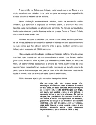 A escravidão na Grécia era, todavia, mais branda que a de Roma e era
muito espalhada nas cidades, onde cada um para se entregar aos negócios do
Estado utilizava o trabalho de um escravo.

      Nessa civilização eminentemente artística, havia na escravidão certos
detalhes, que salvavam a dignidade do homem, assim, a avaliação dos seus
talentos, cuja manifestação era plenamente permitida. Na Grécia as faculdades
intelectuais atingiram grande destaque entre os gregos; Esopo e Phedro Epíteto
são nomes ilustres no seu país.

      Havia os escravos domésticos que, dentre outras coisas, serviam para fazer
rir em festas; escravos que diziam ao senhor os nomes dos que este encontrava
na rua; outros que lhes abriam caminho entre o povo. Existiam senhores que
tinham sob o seu poder até 20.000 escravos.

       Os escravos eram levados às vendas com letreiros na fonte. Uma lei antiga
mandava, que, quando um escravo assassinava o senhor, que fossem mortos
junto com o assassino todos aqueles que morassem com ele. Assim, no tempo de
Nero, um escravo tendo assassinado o prefeito de Roma, quatrocentos de seus
companheiros inocentes foram mortos com ele, no meio de um tumulto enorme do
povo, que se interessava por eles, porque havia entre eles inocentes pessoas de
todas as idades, e de um e do outro sexo, como o refere Tácito.

      Tácito descreve a produção escravista da seguinte forma:

                                  Os escravos não têm, como entre nós,
                                  empregos distintos na casa. Cada um é senhor
                                  de sua casa, de seus penates. O senhor impõe
                                  ao escravo uma certa contribuição em trigo,
                                  em gado, em vestes, como a um colono, e
                                  somente até aí o escravo obedece. As outras
                                  ocupações domésticas incumbem à mulher e
                                  aos filhos, É muito raro açoitarem um escravo,
                                  prendê-lo, ou coagi-lo ao trabalho. Costumam
                                  matá-los, não por disciplina nem severidade,
                                  mas pelo ímpeto e pela cólera, como a um
                                  inimigo, somente neste caso fazem-no
                                  impunemente. ( apud: Pereira, 1971, p. 84).


                                         20
 
