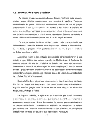 1.2 – ORGANIZAÇÃO SOCIAL E POLÍTICA

      As cidades gregas são encontradas nos tempos históricos mais remotos,
muitas dessas cidades apresentavam uma organização perfeita. Tomamos
conhecimento do “genos” minúsculas comunidades naturais em que os gregos
anteriormente viviam, apenas através das lendas e dos poemas homéricos. O
genos era constituído por todos os que prestavam culto a antepassados comuns
que tinham o mesmo sangue e, com o tempo, esses genos foram se agrupando, a
fim de obterem melhores condições de vida, e deram origem a cidades.

      Os gregos, porém, fundaram muitas cidades, cada qual mantendo sua
independência. Possuíam também seus próprios reis, hábitos e regulamentos.
Apesar disso, os gregos sentiam que formavam um só povo, o que desenvolveu
na Grécia o sentimento pátrio.

     As colônias foram o meio utilizado pelos gregos para disseminarem a sua
religião e seus hábitos por toda a extensão do Mediterrâneo. A fundação de
colônias gregas não era de        iniciativa do Estado. Um grupo de elementos,
obedecendo à chefia de um, encarregado de levar o fogo sagrado, saía da mesma
cidade à procura de um local onde pudesse se estabelecer e construir cidades
independentes, ligadas apenas pela religião à cidade de origem. Essa modalidade
de colônia é denominada apoequia.

     No século X a.C., os atenienses criaram um novo tipo de colônia, a olerúquia.
Era obra do Estado, e os emigrantes conservavam os seus direitos de cidadania.
Algumas colônias gregas: vilas na Sicília, sul da Itália, Turquia, terras no mar
Negro, Índia, Portugal e Sudão.

     Em algumas cidades, a agricultura foi substituída por outras atividades
econômicas, por exemplo, o comércio, que atraíram elementos estrangeiros e
provocaram o aumento do número de escravos. As classes que não participavam
da política aumentaram, numericamente, enquanto se agrupavam na cidade
propriamente dita. Com isso, tomaram consciência da força que possuíam que até
então haviam ignorado por causa de sua vida dispersa na lavoura.
                                        21
 