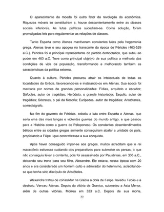 O aparecimento da moeda foi outro fator da revolução da econômica.
Riquezas móveis se constituíram e, houve descontentamento entre as classes
sociais inferiores. As lutas políticas sucediam-se. Como solução, foram
promulgadas leis para regulamentar as relações de classes.

     Tanto Esparta como Atenas mantiveram constantes lutas pela hegemonia
grega. Atenas teve o seu apogeu no transcorre da época de Péricles (463-529
a.C.). Péricles foi o principal representante do partido democrático, que subiu ao
poder em 463 a.C. Teve como principal objetivo de sua política a melhoria das
condições de vida da população, transformando e melhorando também as
características da política externa.

     Quanto à cultura, Péricles procurou atrair os intelectuais de todas as
localidades da Grécia, favorecendo-os e instalando-os em Atenas. Sua época foi
marcada por nomes de grandes personalidades: Fídias, arquiteto e escultor;
Sófocles, autor de tragédias; Heródoto, o grande historiador; Ésquilo, autor de
tragédias; Sócrates, o pai da filosofia; Eurípedes, autor de tragédias; Aristófanes,
comediógrafo.

     No fim do governo de Péricles, eclodiu a luta entre Esparta e Atenas, que
seria uma das mais longas e violentas guerras do mundo antigo, e que passou
para a História como a guerra do Peloponeso. Os constantes desentendimentos
bélicos entre as cidades gregas somente conseguiram abalar a unidade do país,
propiciando a Filipe I que concretizasse a sua conquista.

     Após haver conseguido impor-se aos gregos, muitos acreditam que o rei
macedônio estivesse cuidando dos preparativos para submeter os persas, o que
não conseguiu levar a contento, pois foi assassinado por Pausânias, em 336 a.C.,
deixando seu trono para seu filho, Alexandre. Ele estava, nessa época com 20
anos e era considerado um homem culto e admirador do helenismo, acreditando-
se que tenha sido discípulo de Aristóteles.

     Alexandre tratou de consolidar na Grécia a obra de Felipe. Invadiu Tebas e a
destruiu. Venceu Atenas. Depois da vitória de Granico, submeteu a Ásia Menor,
além de outras vitórias. Morreu em 323 a.C. Depois de sua morte,
                                         22
 