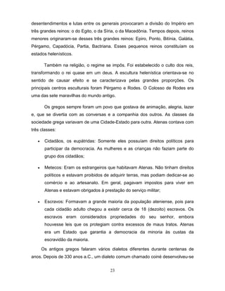 desentendimentos e lutas entre os generais provocaram a divisão do Império em
três grandes reinos: o do Egito, o da Síria, o da Macedônia. Tempos depois, reinos
menores originaram-se desses três grandes reinos: Epiro, Ponto, Bitínia, Galátia,
Pérgamo, Capadócia, Partia, Bactriana. Esses pequenos reinos constituíam os
estados helenísticos.

       . Também na religião, o regime se impôs. Foi estabelecido o culto dos reis,
transformando o rei quase em um deus. A escultura helenística orientava-se no
sentido de causar efeito e se caracterizava pelas grandes proporções. Os
principais centros esculturais foram Pérgamo e Rodes. O Colosso de Rodes era
uma das sete maravilhas do mundo antigo.

        Os gregos sempre foram um povo que gostava de animação, alegria, lazer
e, que se divertia com as conversas e a companhia dos outros. As classes da
sociedade grega variavam de uma Cidade-Estado para outra. Atenas contava com
três classes:

   •    Cidadãos, os eupátridas: Somente eles possuíam direitos políticos para
        participar da democracia. As mulheres e as crianças não faziam parte do
        grupo dos cidadãos;

   •    Metecos: Eram os estrangeiros que habitavam Atenas. Não tinham direitos
        políticos e estavam proibidos de adquirir terras, mas podiam dedicar-se ao
        comércio e ao artesanato. Em geral, pagavam impostos para viver em
        Atenas e estavam obrigados à prestação do serviço militar;

   •    Escravos: Formavam a grande maioria da população ateniense, pois para
        cada cidadão adulto chegou a existir cerca de 18 (dezoito) escravos. Os
        escravos eram considerados propriedades do seu senhor, embora
        houvesse leis que os protegiam contra excessos de maus tratos. Atenas
        era um Estado que garantia a democracia da minoria às custas da
        escravidão da maioria.

       Os antigos gregos falaram vários dialetos diferentes durante centenas de
anos. Depois de 330 anos a.C., um dialeto comum chamado coiné desenvolveu-se


                                        23
 