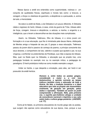Nessa época a aretê era entendida como superioridade, nobreza e           um
conjunto de qualidades físicas, espirituais e morais tais como: a bravura, a
coragem, a força e a destreza do guerreiro, a eloqüência e a persuasão, e, acima
de tudo, a heroicidade.

      Se esta é a aretê da Ilíada, a da Odisséia é um pouco diferente. A Odisséia
relata o regresso do herói, Ulisses, à casa, vindo da guerra de Tróia. Ulisses além
da força, coragem, bravura e eloqüência, a astúcia, a manha, o engenho e a
inteligência, que o levam a desvencilhar-se das situações mais complicadas.

      Assim, na Odisséia, Telêmaco, filho de Ulisses, é o único jovem em
formação e é a sua educação, que lhe é ministrada pela deusa Atena, disfarçada
de Mentes amigo e hóspede de seu pai. E graças a essa educação, Telêmaco
passou do jovem dócil e passivo do começo do poema, a príncipe consciente dos
seus deveres, o companheiro de luta, valente e ousado que ajudará o pai, na sua
vingança, a enfrentar os pretendentes de Penélope, sua mãe e esposa de Ulisses.
Mas, quer na Ilíada quer na Odisséia, a educação que se propõe traz, uma
pedagogia fundada no exemplo vivo ou no exemplo mítico, a pedagogia do
paradigma. O herói prototípico institui-se como modelo exemplar a seguir.

      Imitar os heróis, o que desperta a emulação, para eles, ser herói é ser
possuidor da aretê heróica.

                                Homero é, entre todos os poetas gregos,
                                considerado o maior e, a crer nos
                                testemunhos, a opinião corrente ao tempo
                                indica-o também como o educador de toda a
                                Grécia. De fato, a tradição homérica e o ideal
                                educativo que nela se propõe são transmitidos
                                oralmente, de geração em geração, pelos
                                aedos e rapsodos. Também só assim se pode
                                compreender a afirmação. Nele, pela primeira
                                vez, o espírito pan-helênico atingiu a unidade
                                da consciência nacional e imprimiu o seu selo
                                sobre toda a cultura grega posterior. (JAEGER,
                                s.d. 77).

     Como já foi falado, os primeiros educadores do mundo grego são os poetas,
que surgem não apenas como educadores da sua época, mas, porque a sua

                                        27
 