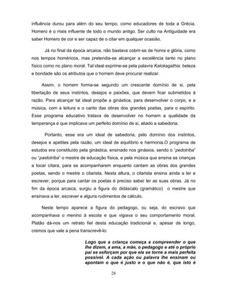 influência durou para além do seu tempo, como educadores de toda a Grécia.
Homero é o mais influente de todo o mundo antigo. Ser culto na Antiguidade era
saber Homero de cor e ser capaz de o citar em qualquer ocasião.

      Já no final da época arcaica, não bastava cobrir-se de honra e glória, como
nos tempos homéricos, mas pretendia-se alcançar a excelência tanto no plano
físico como no plano moral. Tal ideal exprime-se pela palavra Kalokagathia: beleza
e bondade são os atributos que o homem deve procurar realizar.

     Assim, o homem forma-se segundo um crescente domínio de si, pela
libertação de seus instintos, desejos e paixões, que devem ficar submetidos à
razão. Para alcançar tal ideal propõe a ginástica, para desenvolver o corpo, e a
música, com a leitura e o canto das obras dos grandes poetas, para o espírito.
Esse programa educativo tratava de desenvolver no homem a qualidade da
temperança e que implicava um perfeito domínio de si, aliado a sabedoria.

      Portanto, esse era um ideal de sabedoria, pelo domínio dos instintos,
desejos e apetites pela razão, um ideal de equilíbrio e harmonia.O programa de
estudos era constituído pela ginástica, ensinado nos ginásios, sendo o “pedotriba”
ou “paidotriba” o mestre de educação física, e pela música que ensina as crianças
a tocar cítara, para se acompanharem enquanto cantam as obras dos grandes
poetas, sendo o mestre o citarista. Nesta altura, o citarista ensina ainda a ler e
escrever, porque para cantar os poetas é preciso saber ler as suas obras. Já no
fim da época arcaica, surgiu a figura do didáscalo (gramático)     o mestre que
ensinava a ler, escrever e alguns rudimentos de cálculo.

     Neste tempo aparece a figura do pedagogo, ou seja, do escravo que
acompanhava o menino à escola e que vigiava o seu comportamento moral.
Platão dá-nos um retrato fiel desta educação tradicional e, apesar de longo,
cremos que vale a pena transcrevê-lo:

                          Logo que a criança começa a compreender o que
                          lhe dizem, a ama, a mãe, o pedagogo e até o próprio
                          pai se esforçam por que ela se torne a mais perfeita
                          possível. A cada ação ou palavra lhe ensinam ou
                          apontam o que é justo e o que não é, que isto é

                                        28
 