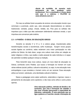 diante da multidão, de maneira mais
                                  persuasiva     do     que    qualquer     outro
                                  profissional. Tal é a qualidade e a força desta
                                  arte que é a retórica. ( PLATÃO in:
                                  www.ahistoria.com.br )



      Por isso os sofistas foram acusados de ensinar uma educação imoral e que
corrompia a juventude, posto que, esta educação desconsiderava os valores
tradicionais: verdade, justiça, virtude, retidão, etc. Pois para os sofistas não
importava que a idéia que eles estivessem defendendo estivesse errada, o que
importava era convencer pela oratória.


2.3 – A PAIDÉIA - O IDEAL DE EDUCAÇÃO GREGO

      Durante os séculos V e VI a. C a cultura grega, impulsionada pelas
transformações sociais e econômicas, sofre mudanças. Surgem novos grupos
sociais ligados ao comércio, estes reclamam uma maior participação na vida
política da Grécia. Ao lado disso, surge uma cultura mais crítica em relação ao
saber religioso e mítico, que exalta a razão pessoal de cada indivíduo e é capaz
de submeter à análise qualquer crença ou tradição.

      Para transmitir essa nova cultura, nasce um novo ideal de educação na
Grécia, conhecido como Paidéia, que busca a formação do homem em suas
várias esferas (social, política, cultural e educativa), ou seja, é uma educação mais
antropológica e que considera o homem como um ser racional. Essa educação
atribui ao homem, sobretudo, uma identidade cultural e histórica.

      Nasce a pedagogia como saber autônomo, sistemático e rigoroso; nasce o
pensamento da educação como episteme; e não mais como ethos e como práxis
apenas.

                                Uma educação pública, retirada da família e do
                                santuário, que visa à formação do cidadão e
                                das suas virtudes (persuasão e capacidade de
                                liderança, sobretudo). É uma educação que se
                                liga à palavra e À escrita e tende à formação do

                                         31
 