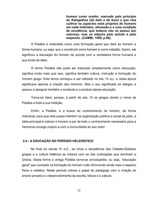 homem como orador, marcado pelo princípio
                                 do Kalogathos (do belo e do bom) e que visa
                                 cultivar os aspectos mais próprios do humano
                                 em cada indivíduo, elevando-o a uma condição
                                 de excelência, que todavia não se possui por
                                 natureza, mas se adquire pelo estudo e pelo
                                 empenho. (CAMBI, 1999, p.86).

      A Paidéia é entendida como uma formação geral que dará ao homem a
forma humana, ou seja, que o construirá como homem e como cidadão. Assim, ela
significou a educação do homem de acordo com a verdadeira forma humana e
que brota da idéia.

      O termo Paidéia não pode ser traduzido simplesmente como educação,
significa muito mais que isso, significa também cultura, instrução e formação do
homem grego. Este termo começou a ser utilizado no séc. IV a.c. e nesta época
significava apenas a criação dos meninos. Mas o seu significado se alargou e
passou a designar também o conteúdo e o produto dessa educação.

      Torna-se claro, porque, a partir do séc. IV os gregos deram o nome de
Paidéia a toda a sua tradição.

      Enfim, a Paidéia, é a busca do conhecimento do homem, de forma
individual, para que este possa interferir na organização política e social da pólis, a
idéia principal é colocar o homem a par de todo o conhecimento necessário para a
harmonia consigo próprio e com a comunidade ao seu redor.



2.4 - A EDUCAÇÃO NO PERÍODO HELENÍSTICO

      No final do século IV a.C., se inicia a decadência das Cidades-Estados
gregas e a cultura helênica se mistura com as das civilizações que dominam a
Grécia. Desta forma a antiga Paidéia torna-se enciclopédia, ou seja, “educação
geral" que consistia na formação do homem culto diminuindo ainda mais o aspecto
físico e estético. Neste período cresce o papel do pedagogo com a criação do
ensino privado e o desenvolvimento da escrita, leitura e o cálculo.



                                          32
 