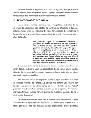 Inúmeras escolas se espalham e da união de algumas delas (Academia e
Liceu) é formada a Universidade de Atenas, lugar de importante desenvolvimento
intelectual que dura inclusive até o período de dominação romana.

2.5 - PERÍODO CLÁSSICO (SÉCULO V a.c.)

       Atenas havia se tornado o centro da vida social, política e cultural da Grécia,
em virtude do crescimento das cidades, do comércio, do artesanato e das artes
militares. Atenas vivia seu momento de maior florescimento da democracia. A
democracia grega possuía duas características de grande importância para o
futuro da filosofia.

                          Em primeiro lugar, a democracia afirmava a
                          igualdade de todos os homens adultos perante as
                          leis e o direito de todos de participar diretamente do
                          governo da cidade, da polis. Em segundo lugar, e
                          como conseqüência, a democracia, sendo direta e
                          não por eleição de representantes no governo,
                          garantia a todos a participação no governo e os que
                          dele participavam tinham direito de exprimir, discutir
                          e defender em público suas opiniões sobre as
                          decisões que a cidade deveria tomar. Surgia assim, a
                          figura do cidadão. (CHAUÍ, 1995, p. 36).

       O indivíduo somente se torna cidadão quando exerce seus direitos de
opinar, discutir, deliberar e votar nas assembléias. Dessa forma, o novo ideal de
educação é a formação do bom orador, ou seja, aquele que saiba falar em público
e persuadir os outros na política.

       Para dar esse tipo de educação aos jovens, surgem os sofistas que foram
os primeiros filósofos do Período. Os sofistas não tinham uma origem bem
definida, eles surgiram de várias partes do mundo. Sofista significa "sábio",
"professor de sabedoria", no sentido pejorativo passa a significar "homem que
emprega sofismas", ou seja, homem que usa de raciocínio capcioso, de má-fé
com intenção de enganar.

       Os sofistas contribuíram muito para a sistematização da educação. Eles se
julgavam sábios e possuidores da sabedoria. Eles ensinavam a retórica, que é a
arte da persuasão, mas, vale ressaltar que não ensinavam de graça, os sofistas

                                          33
 