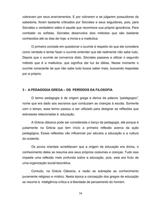 cobravam por seus ensinamentos. E por cobrarem e se julgarem possuidores da
sabedoria, foram bastante criticados por Sócrates e seus seguidores, pois, para
Sócrates o verdadeiro sábio é aquele que reconhece sua própria ignorância. Para
combater os sofistas, Sócrates desenvolve dois métodos que são bastante
conhecidos até os dias de hoje: a ironia e a maiêutica.

      O primeiro consiste em questionar o ouvinte à respeito do que ele considera
como verdade e tentar fazer o ouvinte entender que ele realmente não sabe tudo.
Depois que o ouvinte se convencia disto, Sócrates passava a utilizar o segundo
método que é a maiêutica, que significa dar luz às idéias. Nesse momento o
ouvinte consciente de que não sabe tudo busca saber mais, buscando respostas
por si próprio.




3 - A PEDAGOGIA GREGA – OS PERÍODOS DA FILOSOFIA

      O termo pedagogia é de origem grega e deriva da palavra “paidagogos”,
nome que era dado aos escravos que conduziam as crianças à escola. Somente
com o tempo, esse termo passou a ser utilizado para designar as reflexões que
estivesses relacionadas à educação.

      A Grécia clássica pode ser considerada o berço da pedagogia, até porque é
justamente na Grécia que tem início a primeira reflexão acerca da ação
pedagógica. Essas reflexões vão influenciar por séculos a educação e a cultura
do ocidente.

      Os povos orientais acreditavam que a origem da educação era divina, o
conhecimento deles se resumia aos seus próprios costumes e crenças. Tudo isso
impedia uma reflexão mais profunda sobre a educação, pois, esta era fruto de
uma organização social teocrática.

      Contudo, na Grécia Clássica, a razão se sobrepõe ao conhecimento
puramente religioso e místico. Nesta época a concepção dos gregos de educação
se resume à inteligência crítica e à liberdade de pensamento do homem.


                                        34
 