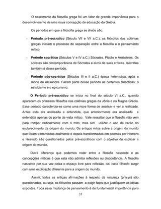 O nascimento da filosofia grega foi um fator de grande importância para o
desenvolvimento de uma nova concepção de educação da Grécia.

      Os períodos em que a filosofia grega se divide são:

  -   Período pré-socrático (Século VII e VII a.C.); os filósofos das colônias
      gregas iniciam o processo de separação entre a filosofia e o pensamento
      mítico.

  -   Período socrático (Séculos V e IV a.C.) Sócrates, Platão e Aristóteles. Os
      sofistas são contemporâneos de Sócrates e alvos de suas críticas. Isócrates
      também é desse período.

  -   Período pós-socrático (Séculos III e II a.C.) época helenística, após a
      morte de Alexandre. Fazem parte desse período as correntes filosóficas: o
      estoicismo e o epicurismo.

      O Período pré-socrático se inicia no final do século VI a.C., quando
aparecem os primeiros filósofos nas colônias gregas da Jônia e na Magna Grécia.
Esse período caracteriza-se como uma nova forma de analisar e ver a realidade.
Antes esta era analisada e entendida, que anteriormente era analisada            e
entendida apenas do ponto de vista mítico. Vale ressaltar que a filosofia não vem
para romper radicalmente com o mito, mas sim          utilizar o uso da razão no
esclarecimento da origem do mundo. Os antigos mitos sobre a origem do mundo
que foram transmitidos oralmente e depois transformados em poemas por Homero
e Hesíodo são questionados pelos pré-socráticos com o objetivo de explicar a
origem do mundo.

      Outra diferença que podemos notar entre a filosofia nascente e as
concepções míticas é que esta não admitia reflexões ou discordância. A filosofia
nascente por sua vez deixa o espaço livre para reflexão, daí cada filósofo surgir
com uma explicação diferente para a origem do mundo.

      Assim, todas as antigas afirmações à respeito da natureza (phisys) são
questionadas, ou seja, os filósofos passam a exigir fatos que justifiquem as idéias
expostas. Toda essa mudança de pensamento é de fundamental importância para
                                        35
 