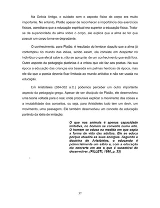 Na Grécia Antiga, o cuidado com o aspecto físico do corpo era muito
importante. No entanto, Platão apesar de reconhecer a importância dos exercícios
físicos, acreditava que a educação espiritual era superior a educação física. Trata-
se da superioridade da alma sobre o corpo, ele explica que a alma ao ter que
possuir um corpo torna-se degradante.

         O conhecimento, para Platão, é resultado do lembrar daquilo que a alma já
contemplou no mundo das idéias, sendo assim, ela consiste em despertar no
indivíduo o que ele já sabe e, não se apropriar de um conhecimento que está fora.
Outro aspecto da pedagogia platônica é a crítica que ele faz aos poetas. Na sua
época a educação das crianças era baseada em palmas heróicas da época, mas
ele diz que a poesia deveria ficar limitada ao mundo artístico e não ser usada na
educação.

         Em Aristóteles (384-332 a.C.) podemos perceber um outro importante
aspecto da pedagogia grega. Apesar de ser discípulo de Platão, ele desenvolveu
uma teoria voltada para o real, onde procurava explicar o movimento das coisas e
a imutabilidade dos conceitos, ou seja, para Aristóteles tudo tem um devir, um
movimento, uma passagem. Ele também desenvolveu um conceito de educação
partindo da idéia de imitação:

                                   O que nos animais é apenas capacidade
                                   imitativa, no homem se converte numa arte.
                                   O homem se educa na medida em que copia
                                   a forma de vida das adultos. Ele se educa
                                   porque atualiza as suas energias. Segundo a
                                   doutrina de Aristóteles, o educando é
                                   potencialmente um sábio e, com a educação
                                   ele converte em ato o que é suscetível de
                                   desenvolver. (PILLETI, 1990, p. 35)
     :




                                         37
 