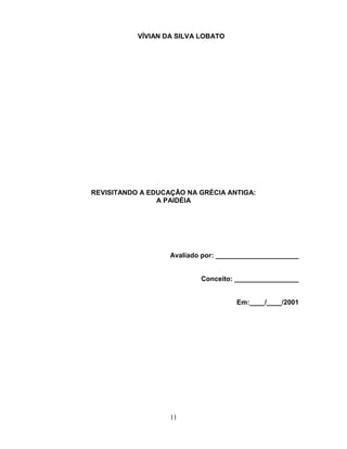 VÍVIAN DA SILVA LOBATO




REVISITANDO A EDUCAÇÃO NA GRÉCIA ANTIGA:
                A PAIDÉIA




                   Avaliado por: ______________________


                           Conceito: _________________


                                     Em:____/____/2001




                   11
 