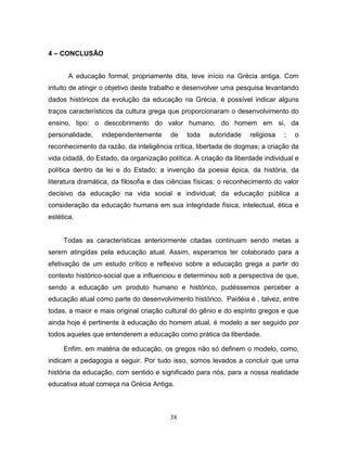4 – CONCLUSÃO


       A educação formal, propriamente dita, teve início na Grécia antiga. Com
intuito de atingir o objetivo deste trabalho e desenvolver uma pesquisa levantando
dados históricos da evolução da educação na Grécia, é possível indicar alguns
traços característicos da cultura grega que proporcionaram o desenvolvimento do
ensino, tipo: o descobrimento do valor humano, do homem em si, da
personalidade,   independentemente       de   toda   autoridade    religiosa   ;   o
reconhecimento da razão, da inteligência crítica, libertada de dogmas; a criação da
vida cidadã, do Estado, da organização política. A criação da liberdade individual e
política dentro da lei e do Estado; a invenção da poesia épica, da história, da
literatura dramática, da filosofia e das ciências físicas; o reconhecimento do valor
decisivo da educação na vida social e individual; da educação pública a
consideração da educação humana em sua integridade física, intelectual, ética e
estética.


     Todas as características anteriormente citadas continuam sendo metas a
serem atingidas pela educação atual. Assim, esperamos ter colaborado para a
efetivação de um estudo crítico e reflexivo sobre a educação grega a partir do
contexto histórico-social que a influenciou e determinou sob a perspectiva de que,
sendo a educação um produto humano e histórico, pudéssemos perceber a
educação atual como parte do desenvolvimento histórico. Paidéia é , talvez, entre
todas, a maior e mais original criação cultural do gênio e do espírito gregos e que
ainda hoje é pertinente à educação do homem atual, é modelo a ser seguido por
todos aqueles que entenderem a educação como prática da liberdade.

     Enfim, em matéria de educação, os gregos não só definem o modelo, como,
indicam a pedagogia a seguir. Por tudo isso, somos levados a concluir que uma
história da educação, com sentido e significado para nós, para a nossa realidade
educativa atual começa na Grécia Antiga.



                                        38
 