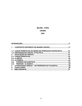 BELÉM – PARÁ
                                                         UNAMA
                                                           2001




INTRODUÇÃO........................................................................................................9

1 – CONTEXTO HISTÓRICO DO MUNDO ANTIGO..........................................11

1.1 - CARACTERÍSTICAS DO MODO DE PRODUÇÃO ESCRAVISTA..............12
1.2 - ORGANIZAÇÃO SOCIAL E POLÍTICA........................................................13
2 - EDUCAÇÃO NA GRÉCIA.............................................................................18
2.1 - CARACTERÍSTICAS.....................................................................................18
2.2 - A ARETÊ........................................................................................................18
2.3 - A PAIDÉIA......................................................................................................23
2.4- PERÍODO HELENISTICO...........................................................................24
2.5- PERÍODO CLASSICO................................................................................24
3 - A PEDAGOGIA GREGA – OS PERÍODOS DA FILOSOFIA.........................26
4 - CONCLUSÃO.................................................................................................30
5 - BIBLIOGRAFIA..............................................................................................31




                                                          12
 
