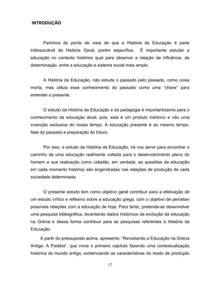 INTRODUÇÃO



      Partimos do ponto de vista de que a História da Educação é parte
indissociável da História Geral, porém específica.     É importante estudar a
educação no contexto histórico qual para observar a relação de influência, de
determinação, entre a educação e sistema social mais amplo.


      A História da Educação, não estuda o passado pelo passado, como coisa
morta, mas utiliza esse conhecimento do passado como uma “chave” para
entender o presente.


      O estudo da História da Educação e da pedagogia é importantíssimo para o
conhecimento da educação atual, pois, esta é um produto histórico e não uma
invenção exclusiva do nosso tempo. A educação presente é ao mesmo tempo,
fase do passado e preparação do futuro.


      Por isso, o estudo da História da Educação, irá nos servir para encontrar o
caminho de uma educação realmente voltada para o desenvolvimento pleno do
homem e sua realização como cidadão, em verdade, as questões da educação
em cada momento histórico são engendradas nas relações de produção de cada
sociedade determinada.


      O presente estudo tem como objetivo geral contribuir para a efetivação de
um estudo crítico e reflexivo sobre a educação grega, com o objetivo de perceber
possíveis relações com a educação de hoje. Para tanto, pretende-se desenvolver
uma pesquisa bibliográfica, levantando dados históricos da evolução da educação
na Grécia e dessa forma contribuir para as pesquisas referentes à História da
Educação.

    A partir do pressuposto acima, apresento: “Revisitando a Educação na Grécia
Antiga: A Paidéia”, que inicia o primeiro capítulo fazendo uma contextualização
histórica do mundo antigo, evidenciando as características do modo de produção

                                       17
 