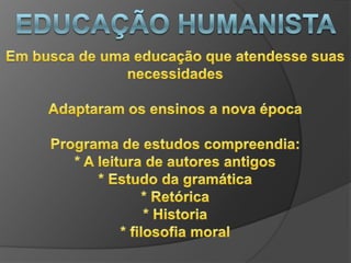 Educação humanistaAo fim da idade medieval a burguesia cria uma nova classe social que possa a dar importância a cultura, a qual era monopolizada pela igreja e os grandes nobres 