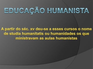 Educação humanistaEm busca de uma educação que atendesse suas necessidades Adaptaram os ensinos a nova épocaPrograma de estudos compreendia:* A leitura de autores antigos* Estudo da gramática* Retórica* Historia* filosofia moral