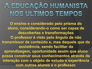 A EDUCAÇÃO HUMANISTA NOS ULTIMOS TEMPOSDuas guerras, diferenças sociais , discriminação racial separando nações Uma corrente pedagógica humanista talvez não tenha não tenha acontecido nos últimos tempos , mas o humanismo, como valorização do homem, busca de métodos práticos e desenvolvimento do raciocínio, esteve inserido em quase todas as concepções pedagógicas do séc. XX 