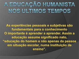 A EDUCAÇÃO HUMANISTA NOS ULTIMOS TEMPOSO ensino e considerado pelo prisma do aluno, considerando-o como ser capaz de descobertas e transformaçõesO professor é visto pelo ângulo de não transmissor de conteúdo e, mas daquele que da assistência, sendo facilitar da aprendizagem, oportunidade assim que aluno possa construir seus conhecimentos através da interação com o objeto de estudo e experiência com outros alunos e o professor.