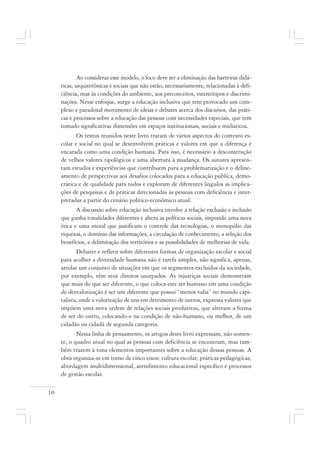 10
Ao considerar esse modelo, o foco deve ser a eliminação das barreiras didá-
ticas, arquitetônicas e sociais que não estão, necessariamente, relacionadas à defi-
ciência, mas às condições do ambiente, aos preconceitos, estereótipos e discrimi-
nações. Nesse enfoque, surge a educação inclusiva que tem provocado um com-
plexo e paradoxal movimento de ideias e debates acerca dos discursos, das práti-
cas e processos sobre a educação das pessoas com necessidades especiais, que tem
tomado significativas dimensões em espaços institucionais, sociais e midiáticos.
Os textos reunidos neste livro tratam de vários aspectos do contexto es-
colar e social no qual se desenvolvem práticas e valores em que a diferença é
encarada como uma condição humana. Para isso, é necessário a desconstrução
de velhos valores tipológicos e uma abertura à mudança. Os autores apresen-
tam estudos e experiências que contribuem para a problematização e o deline-
amento de perspectivas aos desafios colocados para a educação pública, demo-
crática e de qualidade para todos e exploram de diferentes ângulos as implica-
ções de pesquisas e de práticas direcionadas às pessoas com deficiência e inter-
pretadas a partir do cenário político-econômico atual.
A discussão sobre educação inclusiva envolve a relação exclusão e inclusão
que ganha tonalidades diferentes e altera as políticas sociais, impondo uma nova
ética e uma moral que justificam o controle das tecnologias, o monopólio das
riquezas, o domínio das informações, a circulação de conhecimento, a seleção dos
benefícios, a delimitação dos territórios e as possibilidades de melhorias de vida.
Debater e refletir sobre diferentes formas de organização escolar e social
para acolher a diversidade humana não é tarefa simples, não significa, apenas,
arrolar um conjunto de situações em que os segmentos excluídos da sociedade,
por exemplo, têm seus direitos usurpados. As injustiças sociais demonstram
que mais do que ser diferente, o que coloca este ser humano em uma condição
de desvalorização é ser um diferente que possui “menos valia” no mundo capi-
talista, onde a valorização de uns em detrimento de outros, expressa valores que
impõem uma nova ordem de relações sociais produtivas, que alteram a forma
de ser do outro, colocando-o na condição de não-humano, ou melhor, de um
cidadão ou cidadã de segunda categoria.
Nessa linha de pensamento, os artigos deste livro expressam, não somen-
te, o quadro atual no qual as pessoas com deficiência se encontram, mas tam-
bém trazem à tona elementos importantes sobre a educação dessas pessoas. A
obra organiza-se em torno de cinco eixos: cultura escolar; práticas pedagógicas;
abordagem multidimensional, atendimento educacional específico e processos
de gestão escolar.
 