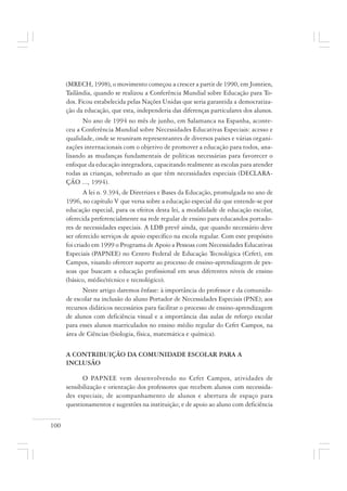 100
(MRECH, 1998), o movimento começou a crescer a partir de 1990, em Jomtien,
Tailândia, quando se realizou a Conferência Mundial sobre Educação para To-
dos. Ficou estabelecida pelas Nações Unidas que seria garantida a democratiza-
ção da educação, que esta, independeria das diferenças particulares dos alunos.
No ano de 1994 no mês de junho, em Salamanca na Espanha, aconte-
ceu a Conferência Mundial sobre Necessidades Educativas Especiais: acesso e
qualidade, onde se reuniram representantes de diversos países e várias organi-
zações internacionais com o objetivo de promover a educação para todos, ana-
lisando as mudanças fundamentais de políticas necessárias para favorecer o
enfoque da educação integradora, capacitando realmente as escolas para atender
todas as crianças, sobretudo as que têm necessidades especiais (DECLARA-
ÇÃO ..., 1994).
A lei n. 9.394, de Diretrizes e Bases da Educação, promulgada no ano de
1996, no capítulo V que versa sobre a educação especial diz que entende-se por
educação especial, para os efeitos desta lei, a modalidade de educação escolar,
oferecida preferencialmente na rede regular de ensino para educandos portado-
res de necessidades especiais. A LDB prevê ainda, que quando necessário deve
ser oferecido serviços de apoio específico na escola regular. Com este propósito
foi criado em 1999 o Programa de Apoio a Pessoas com Necessidades Educativas
Especiais (PAPNEE) no Centro Federal de Educação Tecnológica (Cefet), em
Campos, visando oferecer suporte ao processo de ensino-aprendizagem de pes-
soas que buscam a educação profissional em seus diferentes níveis de ensino
(básico, médio/técnico e tecnológico).
Neste artigo daremos ênfase: à importância do professor e da comunida-
de escolar na inclusão do aluno Portador de Necessidades Especiais (PNE); aos
recursos didáticos necessários para facilitar o processo de ensino-aprendizagem
de alunos com deficiência visual e a importância das aulas de reforço escolar
para esses alunos matriculados no ensino médio regular do Cefet Campos, na
área de Ciências (biologia, física, matemática e química).
A CONTRIBUIÇÃO DA COMUNIDADE ESCOLAR PARA A
INCLUSÃO
O PAPNEE vem desenvolvendo no Cefet Campos, atividades de
sensibilização e orientação dos professores que recebem alunos com necessida-
des especiais; de acompanhamento de alunos e abertura de espaço para
questionamentos e sugestões na instituição; e de apoio ao aluno com deficiência
 