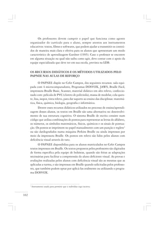 102
Os professores devem cumprir o papel que funciona como agente
organizador do currículo para o aluno, sempre atentos aos instrumentos
educativos: textos, filmes e softwares, que podem ajudar a transmitir os conteú-
dos de maneira mais clara e efetiva para os alunos que apresentam um modo
característico de aprendizagem Gardner (1995). Caso o professor se encontre
em alguma situação na qual não saiba como agir, deve contar com o apoio da
equipe especializada que deve ter em sua escola, prevista na LDB.
OS RECURSOS DIDÁTICOS E OS MÉTODOS UTILIZADOS PELO
PAPNEE NAS AULAS DE REFORÇO
O PAPNEE dispõe no Cefet Campos, dos seguintes recursos: sala equi-
pada com 4 microcomputadores, Programas DOSVOX, JAWS, Braille Fácil,
impressora Braille Basic, Scanner, material didático em alto relevo, confeccio-
nado com: película de PVC (cloreto de polivinila), massa de modelar, cola quen-
te, lixa, isopor, tinta relevo, para dar suporte ao ensino das disciplinas: matemá-
tica, física, química, biologia, geografia e informática.
Dentre esses recursos didáticos utilizados no processo de ensino/aprendi-
zagem desses alunos, os textos em Braille são uma alternativa no desenvolvi-
mento de sua estrutura cognitiva. O sistema Braille de escrita consiste num
código que utiliza combinações de pontos para representar as letras do alfabeto,
os números, os símbolos matemáticos, físicos, químicos e os sinais de pontua-
ção. Os pontos se imprimem no papel manualmente com um punção e reglete1
ou são datilografados numa máquina Perkins Braille ou ainda impressos por
meio da impressora Braille. Os pontos em relevo são lidos pelos alunos com
deficiência visual através do tato.
O PAPNEE disponibiliza para os alunos matriculados no Cefet Campos
textos impressos em Braille. Os textos propostos pelos professores são digitados
de forma específica pela equipe de bolsistas, quando são feitas as adaptações
necessárias para facilitar a compreensão do aluno deficiente visual. As provas e
avaliações realizadas pelos alunos com deficiência visual são as mesmas que as
aplicadas a turma, e são impressas em Braille quando solicitadas pelos professo-
res, que também podem optar por aplicá-las oralmente ou utilizando o progra-
ma DOSVOX.
1
Instrumento usado para permitir que o indivíduo cego escreva.
 