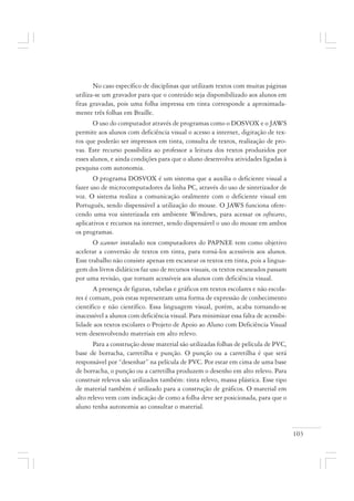 103
No caso específico de disciplinas que utilizam textos com muitas páginas
utiliza-se um gravador para que o conteúdo seja disponibilizado aos alunos em
fitas gravadas, pois uma folha impressa em tinta corresponde a aproximada-
mente três folhas em Braille.
O uso do computador através de programas como o DOSVOX e o JAWS
permite aos alunos com deficiência visual o acesso a internet, digitação de tex-
tos que poderão ser impressos em tinta, consulta de textos, realização de pro-
vas. Este recurso possibilita ao professor a leitura dos textos produzidos por
esses alunos, e ainda condições para que o aluno desenvolva atividades ligadas à
pesquisa com autonomia.
O programa DOSVOX é um sistema que a auxilia o deficiente visual a
fazer uso de microcomputadores da linha PC, através do uso de sintetizador de
voz. O sistema realiza a comunicação oralmente com o deficiente visual em
Português, sendo dispensável a utilização do mouse. O JAWS funciona ofere-
cendo uma voz sintetizada em ambiente Windows, para acessar os softwares,
aplicativos e recursos na internet, sendo dispensável o uso do mouse em ambos
os programas.
O scanner instalado nos computadores do PAPNEE tem como objetivo
acelerar a conversão de textos em tinta, para torná-los acessíveis aos alunos.
Esse trabalho não consiste apenas em escanear os textos em tinta, pois a lingua-
gem dos livros didáticos faz uso de recursos visuais, os textos escaneados passam
por uma revisão, que tornam acessíveis aos alunos com deficiência visual.
A presença de figuras, tabelas e gráficos em textos escolares e não escola-
res é comum, pois estas representam uma forma de expressão de conhecimento
científico e não científico. Essa linguagem visual, porém, acaba tornando-se
inacessível a alunos com deficiência visual. Para minimizar essa falta de acessibi-
lidade aos textos escolares o Projeto de Apoio ao Aluno com Deficiência Visual
vem desenvolvendo materiais em alto relevo.
Para a construção desse material são utilizadas folhas de película de PVC,
base de borracha, carretilha e punção. O punção ou a carretilha é que será
responsável por “desenhar” na película de PVC. Por estar em cima de uma base
de borracha, o punção ou a carretilha produzem o desenho em alto relevo. Para
construir relevos são utilizados também: tinta relevo, massa plástica. Esse tipo
de material também é utilizado para a construção de gráficos. O material em
alto relevo vem com indicação de como a folha deve ser posicionada, para que o
aluno tenha autonomia ao consultar o material.
 