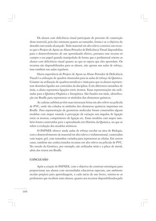 104
Os alunos com deficiência visual participam do processo de construção
desse material, pois eles orientam quanto ao tamanho, forma e se o objetivo do
desenho está sendo alcançado. Todo material em alto relevo constitui um recur-
so que o Projeto de Apoio ao Aluno Portador de Deficiência Visual disponibiliza
para o desenvolvimento de um aprendizado efetivo, portanto esse recurso só
cumpre o seu papel quando manipulado de forma que o profissional oriente os
alunos com deficiência visual quanto ao que se espera que eles aprendam. Os
recursos são disponibilizados para os alunos, não apenas nas aulas de reforço,
mas também nas aulas regulares.
Outra experiência do Projeto de Apoio ao Aluno Portador de Deficiência
Visual é a utilização de quadros imantados para as aulas de reforço da Química.
Consiste na utilização de quadros metálicos e ímãs para que os alunos represen-
tem desenhos ligados aos conteúdos da disciplina. Com diferentes tamanhos de
ímãs, o aluno representa ligações entre átomos. Essas representações são utili-
zadas para a Química Orgânica e Inorgânica. São fixados nos ímãs, identifica-
ção em Braille para representar os símbolos dos elementos químicos.
As cadeias carbônicas têm suas estruturas feitas em alto relevo na película
de PVC, onde são colados os símbolos dos elementos químicos impressos em
Braille. Para representação de geometria molecular foram construídos alguns
modelos com isopor visando à percepção da variação nos ângulos de ligação
entre os átomos, comprimento de ligação etc. Esses modelos com isopor tam-
bém foram construídos para o aprendizado em História da Química, no que se
refere à evolução dos modelos atômicos.
O PAPNEE oferece ainda aulas de reforço escolar na área de Biologia,
com o desenvolvimento de material em alto relevo e tridimensional, construídos
com isopor, gel, com tamanhos variados para representar as células. Em outros
casos, também são confeccionados recursos em alto relevo na película de PVC.
No estudo da Genética, por exemplo, são utilizados ímãs e a placa de metal,
além dos textos em Braille.
CONCLUSÃO
Após a criação do PAPNEE, com o objetivo de construir estratégias para
proporcionar aos alunos com necessidades educativas especiais, um ambiente
escolar propício para aprendizagem, a cada início de ano letivo, orienta-se os
professores que recebem esses alunos, quanto aos recursos disponibilizados pelo
 