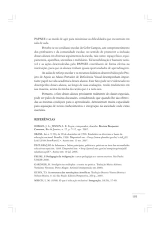 105
PAPNEE e ao modo de agir para minimizar as dificuldades que encontram em
sala de aula.
Percebe-se no cotidiano escolar do Cefet Campos, um comprometimento
dos professores e da comunidade escolar, no sentido de promover a inclusão
desses alunos em diversos seguimentos da escola, tais como: espaço físico, equi-
pamentos, aparelhos, utensílios e mobiliário. Tal sensibilização é bastante notá-
vel e as ações desenvolvidas pelo PAPNEE contribuem de forma efetiva na
instituição, para que os alunos tenham iguais oportunidades de aprendizagem.
As aulas de reforço escolar e os recursos didáticos desenvolvidos pelo Pro-
jeto de Apoio ao Aluno Portador de Deficiência Visual desempenham impor-
tante papel na vida acadêmica desses alunos. Esse fato pode ser evidenciado no
desempenho desses alunos, ao longo de suas avaliações, tendo rendimento em
sua maioria, acima da média da escola que é a nota seis.
Portanto, o fato desses alunos precisarem realmente de classes especiais,
pode ser palco de muitas discussões, considerando que quando lhe são ofereci-
das as mesmas condições para o aprendizado, demonstram muita capacidade
para aquisição de novos conhecimentos e integração na sociedade onde estão
inseridos.
REFERÊNCIAS
BORGES, J. A.; JENSEN, L. R. Cegos, computador, desenho. Revista Benjamin
Constant, Rio de Janeiro, n. 22, p. 7-12, ago. 2002.
BRASIL. Lei n. 9.394, de 20 de dezembro de 1996. Estabelece as diretrizes e bases da
educação nacional. Brasília, 1996. Disponível em: <http://www.planalto.gov.br/ ccivil_03/
Leis/ L9394.htm#art92>. Acesso em: 15 set. 2007.
DECLARAÇÃO de Salamanca. Sobre princípios, políticas e práticas na área das necessidades
educativas especiais. 1994. Disponível em: <http://portal.mec.gov.br/ seesp/arquivos/pdf/
salamanca.pdf>. Acesso em: 10 jul. 2006.
FREIRE, P. Pedagogia da indignação: cartas pedagógicas e outros escritos. São Paulo:
UNESP. 2000.
GARDNER, H. Inteligências múltiplas: a teoria na prática. Tradução Maria Adriana
Veríssimo Veronese. Porto Alegre: Artimed (reimpressão em 2000).
KUHN, T.S. A estrutura das revoluções científicas. Tradução Beatriz Vianna Boeira e
Nelson Boeira. 9. ed. São Paulo: Editora Perspectiva, 260 p., 2005.
MRECH, L. M. (1998). O que é educação inclusiva? Integração, 10(20), 37-40.
 