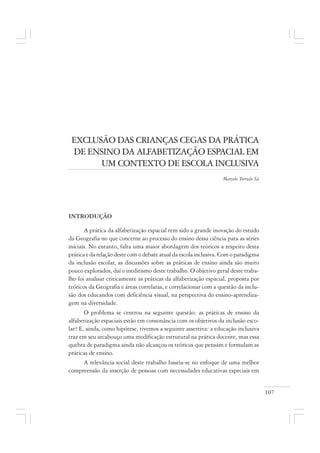 107
EXCLUSÃO DAS CRIANÇAS CEGAS DA PRÁTICA
DE ENSINO DA ALFABETIZAÇÃO ESPACIAL EM
UM CONTEXTO DE ESCOLA INCLUSIVA
Marcelo Torreão Sá
INTRODUÇÃO
A prática da alfabetização espacial tem sido a grande inovação do estudo
da Geografia no que concerne ao processo do ensino dessa ciência para as séries
iniciais. No entanto, falta uma maior abordagem dos teóricos a respeito desta
prática e da relação deste com o debate atual da escola inclusiva. Com o paradigma
da inclusão escolar, as discussões sobre as práticas de ensino ainda são muito
pouco explorados, daí o ineditismo deste trabalho. O objetivo geral deste traba-
lho foi analisar criticamente as práticas da alfabetização espacial, proposta por
teóricos da Geografia e áreas correlatas, e correlacionar com a questão da inclu-
são dos educandos com deficiência visual, na perspectiva do ensino-aprendiza-
gem na diversidade.
O problema se centrou na seguinte questão: as práticas de ensino da
alfabetização espaciais estão em consonância com os objetivos da inclusão esco-
lar? E, ainda, como hipótese, tivemos a seguinte assertiva: a educação inclusiva
traz em seu arcabouço uma modificação estrutural na prática docente, mas essa
quebra de paradigma ainda não alcançou os teóricos que pensam e formulam as
práticas de ensino.
A relevância social deste trabalho baseia-se no enfoque de uma melhor
compreensão da inserção de pessoas com necessidades educativas especiais em
 