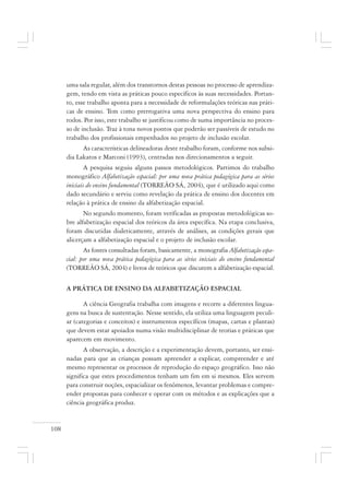 108
uma sala regular, além dos transtornos destas pessoas no processo de aprendiza-
gem, tendo em vista as práticas pouco específicos às suas necessidades. Portan-
to, esse trabalho aponta para a necessidade de reformulações teóricas nas práti-
cas de ensino. Tem como prerrogativa uma nova perspectiva do ensino para
todos. Por isso, este trabalho se justificou como de suma importância no proces-
so de inclusão. Traz à tona novos pontos que poderão ser passíveis de estudo no
trabalho dos profissionais empenhados no projeto de inclusão escolar.
As características delineadoras deste trabalho foram, conforme nos subsi-
dia Lakatos e Marconi (1993), centradas nos direcionamentos a seguir.
A pesquisa seguiu alguns passos metodológicos. Partimos do trabalho
monográfico Alfabetização espacial: por uma nova prática pedagógica para as séries
iniciais do ensino fundamental (TORREÃO SÁ, 2004), que é utilizado aqui como
dado secundário e serviu como revelação da prática de ensino dos docentes em
relação à prática de ensino da alfabetização espacial.
No segundo momento, foram verificadas as propostas metodológicas so-
bre alfabetização espacial dos teóricos da área específica. Na etapa conclusiva,
foram discutidas dialeticamente, através de análises, as condições gerais que
alicerçam a alfabetização espacial e o projeto de inclusão escolar.
As fontes consultadas foram, basicamente, a monografia Alfabetização espa-
cial: por uma nova prática pedagógica para as séries iniciais do ensino fundamental
(TORREÃO SÁ, 2004) e livros de teóricos que discutem a alfabetização espacial.
A PRÁTICA DE ENSINO DA ALFABETIZAÇÃO ESPACIAL
A ciência Geografia trabalha com imagens e recorre a diferentes lingua-
gens na busca de sustentação. Nesse sentido, ela utiliza uma linguagem peculi-
ar (categorias e conceitos) e instrumentos específicos (mapas, cartas e plantas)
que devem estar apoiados numa visão multidisciplinar de teorias e práticas que
aparecem em movimento.
A observação, a descrição e a experimentação devem, portanto, ser ensi-
nadas para que as crianças possam apreender a explicar, compreender e até
mesmo representar os processos de reprodução do espaço geográfico. Isso não
significa que estes procedimentos tenham um fim em si mesmos. Eles servem
para construir noções, espacializar os fenômenos, levantar problemas e compre-
ender propostas para conhecer e operar com os métodos e as explicações que a
ciência geográfica produz.
 