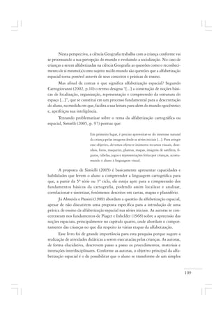 109
Nesta perspectiva, a ciência Geografia trabalha com a criança conforme vai
se processando a sua percepção do mundo e evoluindo a socialização. No caso de
crianças a serem alfabetizadas na ciência Geografia as questões como o reconheci-
mento de si mesmo(a) como sujeito no/do mundo são questões que a alfabetização
espacial torna possível através de seus conceitos e práticas de ensino.
Mas afinal de contas o que significa alfabetização espacial? Segundo
Catrogiovanni (2002, p.10) o termo designa “[...] a construção de noções bási-
cas de localização, organização, representação e compreensão da estrutura do
espaço [...]”, que se constitui em um processo fundamental para a descentração
do aluno, na medida em que, facilita a sua leitura para além do mundo egocêntrico
e, aperfeiçoa sua inteligência.
Tentando problematizar sobre o tema da alfabetização cartográfica ou
espacial, Simielli (2005, p. 97) pontua que:
Em primeiro lugar, é preciso aproveitar-se do interesse natural
da criança pelas imagens desde as séries iniciais [...]. Para atingir
esse objetivo, devemos oferecer inúmeros recursos visuais, dese-
nhos, fotos, maquetes, plantas, mapas, imagens de satélites, fi-
guras, tabelas, jogos e representações feitas por crianças, acostu-
mando o aluno à linguagem visual.
A proposta de Simielli (2005) é basicamente apresentar capacidades e
habilidades que levem o aluno a compreender a linguagem cartográfica para
que, a partir da 5ª série ou 3º ciclo, ele esteja apto para a compreensão dos
fundamentos básicos da cartografia, podendo assim localizar e analisar,
correlacionar e sintetizar, fenômenos descritos em cartas, mapas e planisfério.
Já Almeida e Passini (1989) abordam a questão da alfabetização espacial,
apesar de não discutirem uma proposta específica para a introdução de uma
prática de ensino da alfabetização espacial nas séries iniciais. As autoras se con-
centraram nos fundamentos de Piaget e Inhelder (1968) sobre a apreensão das
noções espaciais, principalmente no capítulo quatro, onde abordam o compor-
tamento das crianças no que diz respeito às várias etapas da alfabetização.
Esse livro foi de grande importância para esta pesquisa porque sugere a
realização de atividades didáticas a serem executadas pelas crianças. As autoras,
de forma elucidativa, descrevem passo a passo os procedimentos, materiais e
interações interdisciplinares. Conforme as autoras, o objetivo principal da alfa-
betização espacial é o de possibilitar que o aluno se transforme de um simples
 