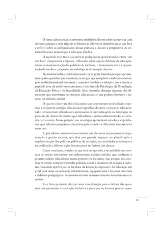 11
O tema cultura escolar apresenta múltiplos olhares sobre as práticas com
distintos grupos e com relações evidentes às diferentes experiências, o que leva
a refletir sobre as ambiguidades dessas práticas e discute a perspectiva do de-
senvolvimento pessoal que a educação implica.
O segundo eixo trata das práticas pedagógicas apresentando textos com
um forte componente empírico, refletindo sobre alguns dilemas da educação,
como: a implementação das políticas de inclusão, o funcionamento e a organi-
zação de escolas e propostas metodológicas de atuação docente.
Na mesma linha e com textos muito ricos pelas formulações que apresen-
tam e pelas questões que levantam, os artigos que compõem o subtema aborda-
gem multidimensional discutem o contexto familiar e a relação com a escola, o
papel da área da saúde nesse processo, e das áreas da Psicologia, da Tecnologia,
da Educação Física e da Sexualidade. Essa discussão abrange algumas das di-
mensões que interferem no processo educacional e que podem favorecer o su-
cesso da inclusão escolar.
O quarto eixo trata dos educandos que apresentam necessidades espe-
ciais e requerem atenção educacional específica durante o processo educacio-
nal e demonstram dificuldades acentuadas de aprendizagem ou limitação no
processo de desenvolvimento que dificultam o acompanhamento das ativida-
des curriculares. Nessa perspectiva, os artigos apresentam estudos e experiên-
cias que relatam propostas educativas para atender a diferentes necessidades
especiais.
E, por último, encontram-se estudos que discutem os processos de orga-
nização e gestão escolar, que têm um grande impacto na planificação e
implementação das políticas públicas de inclusão, nas atividades acadêmicas e
na qualidade e diferenciação dos processos inclusivos dos alunos.
Como conclusão, ressalta-se que está em questão a necessidade dos siste-
mas de ensino instituírem um ordenamento político-jurídico que configure o
projeto político educacional numa perspectiva inclusiva. Isso porque aos siste-
mas de ensino compete formular políticas claras e decisivas em relação à inclu-
são, buscando aperfeiçoar os recursos da Educação Especial e da Educação em
geral para dotar as escolas de infraestrutura, equipamentos e recursos materiais
e didático-pedagógicos, necessários ao bom desenvolvimento das atividades es-
colares.
Este livro pretende oferecer uma contribuição para o debate das ques-
tões que permeiam a educação inclusiva e para que os leitores possam apro-
 