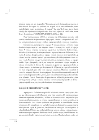 110
leitor de mapas em um mapeador. “Em suma, através desta ação de mapear, e
não através de cópias ou pinturas de mapas, dá-se um verdadeiro passo
metodológico para o aprendizado de mapas.” Ou seja, “[...], para que o aluno
consiga dar significado aos significantes deve viver o papel de codificador, antes
de ser decodificador” (ALMEIDA; PASSINI, 1989, p. 22).
Para Castrogiovanni (2002), o processo da alfabetização espacial está
correlacionado com a apreensão do espaço pela criança e compreende três eta-
pas nesta construção: o espaço vivido, o espaço percebido e o espaço concebido.
Inicialmente, a criança vive o espaço. A criança começa a primeira etapa
da alfabetização espacial com o espaço vivido “é o espaço do “aqui”, o espaço
físico. A criança vivencia esse espaço a partir do movimento, da locomoção.
Através do movimento, a criança começa a segunda etapa da alfabetização es-
pacial. É a etapa de apreensão do espaço, ou seja, ele passa a ser percebido. A
criança percebe o espaço sem ter que experimentá-lo biologicamente como es-
paço vivido. Começa a surgir o distanciamento da criança em relação ao espaço
vivido. Para a Geografia, esse é um momento importante porque introduz a
criança no mundo da leitura das paisagens. A partir do espaço percebido, a
criança adentra na última etapa do processo de alfabetização espacial e está cada
vez mais preparada para lidar com o espaço concebido. O espaço concebido é
também o espaço abstrato. A criança passa do conhecimento espacial corporal
para o formado pelos sentidos e, então, para um conhecimento espacial construído
pela reflexão. Com a finalização do processo de alfabetização espacial, para
Castrogiovanni (2002), a criança está apta a entender e compreender as abstra-
ções cartográficas no terceiro ciclo do ensino fundamental.
E O QUE É DEFICIÊNCIA VISUAL?
A pergunta é facilmente respondida pelo senso comum como aquela pes-
soa que não enxerga; o indivíduo com uma visão sensitiva. Os médicos sempre
tentaram responder pela ciência, analisar e levantar dados a respeito do que
causava a deficiência, como as pessoas cegas utilizavam os outros sentidos, se a
deficiência tinha cura e como poderiam ser aplainadas as dificuldades vividas
pelos cegos. Os educadores, por seu lado, buscavam alternativas para executar a
educação dos cegos. E, para isso, estudavam as limitações de inteligência e
educabilidade. O fato é que a educação formal sempre utilizou práticas de ensi-
no restritivas para a pessoa deficiente visual “quadro negro, atividades que re-
querem mobilidade, o processo de leitura e escrita. Os educadores, então, no
 