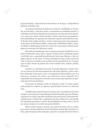 111
processo histórico, desenvolveram outras formas de alcançar a independência
global do indivíduo cego.
As restrições principais do deficiente visual são: a mobilidade, as ativida-
des da vida diária, a educação visual, a compreensão da totalidade espacial e a
simbologia social. Esses impedimentos requereram atitudes educativas específi-
cas e, para tanto, foram criados métodos e técnicas específicas, que proporcio-
nam possibilidades de superação dos obstáculos impostos pela deficiência visu-
al. Foram então criados métodos e técnicas importantes para essas superações.
A Atividade da Vida Diária (AVD), a Orientação e Mobilidade (OM) e o Siste-
ma Braile de alfabetização de leitura e escrita são os principais auxiliares peda-
gógicos na educação dos deficientes visuais.
Para efeito de classificação, duas categorias principais de deficiência visu-
al são estabelecidas: baixa visão e cegueira. A baixa visão é classificada quando
o indivíduo tem a capacidade prejudicada por fatores que limitam a visão em
alguns aspectos ou em vários. A criança parcialmente cega se educa através da
visão. A cegueira se classifica como a perda total da capacidade de ver. A criança
cega se educa através de práticas dos outros sentidos (tato, audição, paladar,
sinestesia).
A prática é a culminância da teoria. É quando aplicamos os dados teóri-
cos na tentativa de obtermos respostas dos educandos. Quando a prática não é
bem elaborada, estruturada, ocorre a incongruência epistemológica, que cria
lacunas na formação dos alunos com deficiência visual, chegando até a
impossibilitá-los de progredir e entender novos assuntos que dependem de apre-
ensão das estruturas pretéritas.
O processo de inclusão escolar do deficiente visual no ensino regular,
nesta perspectiva, esbarra em algumas especificidades inerentes ao educando
cego.
A alfabetização espacial requer da criança cega e do professor uma maior
atenção e motivação para a aprendizagem formal das noções espaciais. O desen-
volvimento da criança cega sofre interferência da perda visual, acarretando difi-
culdades para a compreensão e organização do meio. Observa-se a necessidade
de estimulação permanente, dentro das possibilidades da faixa etária, a fim de
que alcance progresso em todas suas potencialidades.
Nesse sentido emerge a questão: que prática de ensino deve-se utilizar
para incluir um aluno deficiente visual numa classe normal? Que materiais uti-
lizar, qual a frequência desta utilização e quais são as reações dos alunos frente à
 
