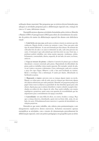 112
utilização desses materiais? São perguntas que os teóricos devem formular para
adequar as atividades propostas para a alfabetização espacial com, crianças de
cinco a 11 anos, deficientes visuais.
Exemplificaremos algumas atividades formuladas pelos teóricos Almeida
e Passini (1989) e Castrogiovanni (2002) para efeito de entendimento da exclu-
são da prática de ensino da alfabetização espacial dos alunos com deficiência
visual.
1. Cada bicho em sua casa: pedir para os alunos citarem os animais que eles
conhecem. Depois dividir a turma em animais e casas. Uma casa para cada
tipo de animal diferente. A casa será formada por dois alunos. Os animais são
colocados fora da sala e as casas se misturam na sala, cada uma procura seu
canto. A intenção é que cada animal que está fora entre na casa. Com isso, o
professor poderá trabalhar com várias noções espaciais: vizinhança, ordem,
fechamento, continuidade, direita, esquerda, de um lado, do outro, na frente,
atrás etc.
2. Caça ao tesouro do pirata: o objetivo é (através de pistas) que os alunos
descubram o tesouro enterrado pelo pirata. Dependendo da dificuldade das
pistas, pode-se trabalhar várias noções espaciais. Por exemplo: saindo da sala,
vá até o pátio e encontre o informante. Com a informação, ande até a cantina
e peça um copo d’água. Observe e ache a lata azul localizada na cantina.
Retire o envelope e leia a informação. E assim por diante, dificultando ou
facilitando as pistas.
3. Mapeando o trajeto: percorra com as crianças algum trajeto na escola.
Depois, ao voltar para a sala de aula, peça às crianças que descrevam alguns
dos objetos referenciais por onde passaram. Desenhe em pequenos pedaços de
papel várias vezes os objetos (a quantidade de dois desenhos iguais para cada
aluno), depois peça que os alunos desenhem o trajeto colando os papéis dese-
nhados na ordem de ida e depois de volta. Essa tarefa trabalha com noções
topológicas e projetivas, assim como com questões de reversibilidade que são
importantes para o entendimento do espaço concebido.
4. Lateralidade: em uma folha de oficio, no centro, localize a criança. Peça
que a criança descreva, desenhando, quem está na frente dele, atrás, de um
lado, do outro. O fundamental neste exercício é a questão da lateralidade e as
relações projetivas.
Entende-se que neste trabalho, não caberia uma pormenorização e um
alargamento explicativo destes exercícios. Achamos necessário apenas
exemplificar as atividades, com o intuito de demonstração procedimental da
alfabetização espacial, como um prática pedagógica em geográfica para as séries
 