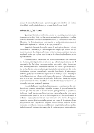 113
iniciais do ensino fundamental, e que em sua proposta não leva em conta a
diversidade social, principalmente, a inclusão do deficiente visual.
CONSIDERAÇÕES FINAIS
Que importância tem conhecer e dominar as várias etapas da construção
do espaço geográfico? Hoje em dia, encontramos adultos, professores, cidadãos
comuns, analfabetos funcionais em termos espaciais. A característica desse anal-
fabetismo é o desconhecimento com respeito às noções mais elementares de
localização, organização e orientação no espaço geográfico.
Na própria formação dentro dos muros da academia, o docente é privado
de reconhecer a alfabetização como um processo amplo, que envolve não so-
mente o domínio dos códigos de leitura e escrita formais e numéricos, mas uma
amplitude maior que englobe uma formação do educando globalmente, e não
especificamente.
Gostando ou não, vivemos em um mundo que valoriza a funcionalidade
e a eficiência, não importando os caminhos que adotamos para alcançá-las. A
valorização das disciplinas como português e matemática reflete justamente
isso. Não importa se você compreende o sentido das coisas, o que vale é execu-
tar tarefas. Se não compreendemos, por que adultos e crianças não têm noção
de direita ou esquerda, profundidade, superfície, lateralidade? Se não compre-
endemos, por que a escola reforça os processos de alienação social? Não impor-
ta. Infelizmente, o que valida o conhecimento dos homens é o fato de eles sabe-
rem ler e escrever, mesmo que as qualidades da leitura e da escrita estejam
essencialmente reduzidas a decodificar as letras do alfabeto e a fazer contas. Ler
o mundo, se tornou uma tarefa acessória.
Neste trabalho, por outro lado, foi constatado o pouco interesse dos inte-
lectuais em produzir material para subsidiar o ensino de geografia nas séries
iniciais que leve em conta a inclusão escolar, principalmente na questão do
deficiente visual, isso porque, historicamente a geografia escolar e os outros
conhecimentos acadêmicos não estão dando importância à diversidade social. A
inclusão e a educação especial tem sido vista como uma matéria de segunda
categoria, quando são contempladas, mesmo nos cursos de licenciatura, ficam
relegadas com uma carga horária pequena. Historicamente, também, as uni-
versidades contribuem para esse descrédito com relação à educação especial e a
inclusão dos deficientes no sistema regular de ensino ao patrocinarem a forma-
 