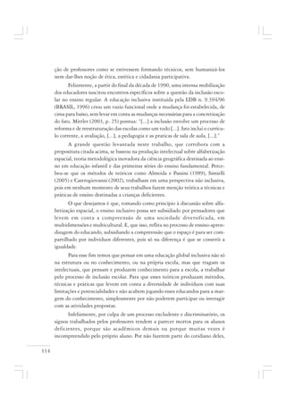 114
ção de professores como se estivessem formando técnicos, sem humanizá-los
nem dar-lhes noção de ética, estética e cidadania participativa.
Felizmente, a partir do final da década de 1990, uma intensa mobilização
dos educadores suscitou encontros específicos sobre a questão da inclusão esco-
lar no ensino regular. A educação inclusiva instituída pela LDB n. 9.394/96
(BRASIL, 1996) criou um vazio funcional onde a mudança foi estabelecida, de
cima para baixo, sem levar em conta as mudanças necessárias para a concretização
do fato. Mittler (2003, p. 25) pontua: “[...] a inclusão envolve um processo de
reforma e de reestruturação das escolas como um todo [...]. Isto inclui o currícu-
lo corrente, a avaliação, [...], a pedagogia e as praticas de sala de aula, [...].”
A grande questão levantada neste trabalho, que corrobora com a
propositura citada acima, se baseou na produção intelectual sobre alfabetização
espacial, teoria metodológica inovadora da ciência geográfica destinada ao ensi-
no em educação infantil e das primeiras séries do ensino fundamental. Perce-
beu-se que os métodos de teóricos como Almeida e Passini (1989), Simielli
(2005) e Castrogiovanni (2002), trabalham em uma perspectiva não inclusiva,
pois em nenhum momento de seus trabalhos fazem menção teórica a técnicas e
práticas de ensino destinadas a crianças deficientes.
O que desejamos é que, tomando como princípio à discussão sobre alfa-
betização espacial, o ensino inclusivo possa ser subsidiado por pensadores que
levem em conta a compreensão de uma sociedade diversificada, em
multidimensões e multicultural. E, que isso, reflita no processo de ensino-apren-
dizagem do educando, subsidiando a compreensão que o espaço é para ser com-
partilhado por indivíduos diferentes, pois só na diferença é que se constrói a
igualdade.
Para esse fim temos que pensar em uma educação global inclusiva não só
na estrutura ou no conhecimento, ou na própria escola, mas que tragam os
intelectuais, que pensam e produzem conhecimento para a escola, a trabalhar
pelo processo de inclusão escolar. Para que esses teóricos produzam métodos,
técnicas e práticas que levem em conta a diversidade de indivíduos com suas
limitações e potencialidades e não acabem jogando esses educandos para a mar-
gem do conhecimento, simplesmente por não poderem participar ou interagir
com as atividades propostas.
Infelizmente, por culpa de um processo excludente e discriminatório, os
signos trabalhados pelos professores tendem a parecer mortos para os alunos
deficientes, porque são acadêmicos demais ou porque muitas vezes é
incompreendido pelo próprio aluno. Por não fazerem parte do cotidiano deles,
 