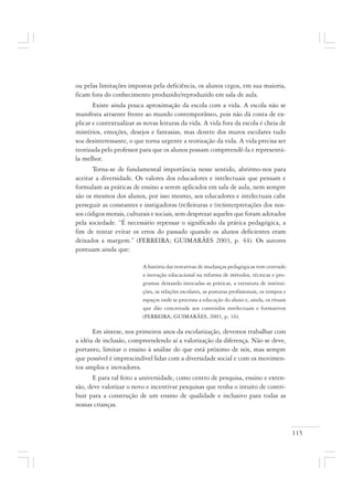115
ou pelas limitações impostas pela deficiência, os alunos cegos, em sua maioria,
ficam fora do conhecimento produzido/reproduzido em sala de aula.
Existe ainda pouca aproximação da escola com a vida. A escola não se
manifesta atraente frente ao mundo contemporâneo, pois não dá conta de ex-
plicar e contextualizar as novas leituras da vida. A vida fora da escola é cheia de
mistérios, emoções, desejos e fantasias, mas dentro dos muros escolares tudo
soa desinteressante, o que torna urgente a teorização da vida. A vida precisa ser
teorizada pelo professor para que os alunos possam compreendê-la e representá-
la melhor.
Torna-se de fundamental importância nesse sentido, abrirmo-nos para
aceitar a diversidade. Os valores dos educadores e intelectuais que pensam e
formulam as práticas de ensino a serem aplicados em sala de aula, nem sempre
são os mesmos dos alunos, por isso mesmo, aos educadores e intelectuais cabe
perseguir as constantes e instigadoras (re)leituras e (re)interpretações dos nos-
sos códigos morais, culturais e sociais, sem desprezar aqueles que foram adotados
pela sociedade. “É necessário repensar o significado da prática pedagógica, a
fim de tentar evitar os erros do passado quando os alunos deficientes eram
deixados a margem.” (FERREIRA; GUIMARÃES 2003, p. 44). Os autores
pontuam ainda que:
A história das tentativas de mudanças pedagógicas tem centrado
a inovação educacional na reforma de métodos, técnicas e pro-
gramas deixando intocadas as práticas, a estrutura de institui-
ções, as relações escolares, as posturas profissionais, os tempos e
espaços onde se processa a educação do aluno e, ainda, os rituais
que dão concretude aos conteúdos intelectuais e formativos
(FERREIRA; GUIMARÂES, 2003, p. 16).
Em síntese, nos primeiros anos da escolarização, devemos trabalhar com
a idéia de inclusão, compreendendo aí a valorização da diferença. Não se deve,
portanto, limitar o ensino à análise do que está próximo de nós, mas sempre
que possível é imprescindível lidar com a diversidade social e com os movimen-
tos amplos e inovadores.
E para tal feito a universidade, como centro de pesquisa, ensino e exten-
são, deve valorizar o novo e incentivar pesquisas que tenha o intuito de contri-
buir para a construção de um ensino de qualidade e inclusivo para todas as
nossas crianças.
 